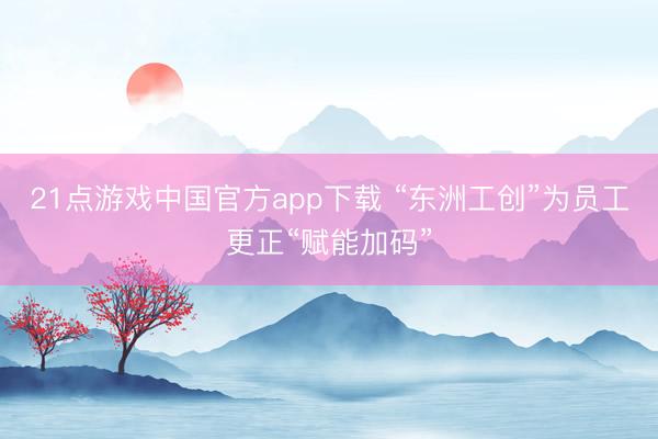 21点游戏中国官方app下载 “东洲工创”为员工更正“赋能加码”