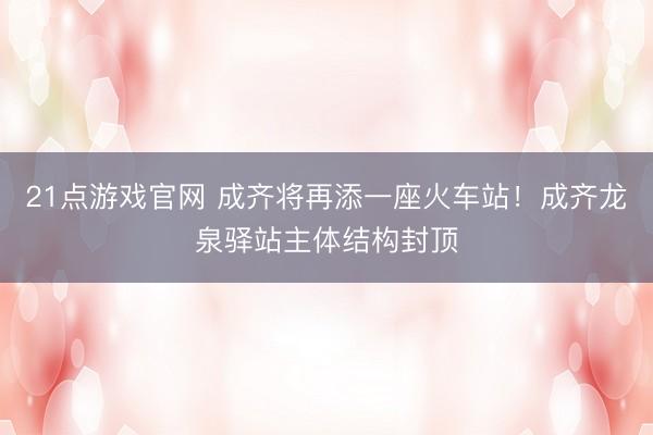 21点游戏官网 成齐将再添一座火车站！成齐龙泉驿站主体结构封顶