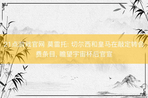 21点游戏官网 莫雷托: 切尔西和皇马在敲定转会费条目， 瞻望宇宙杯后官宣
