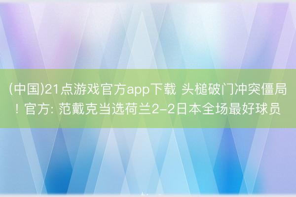 (中国)21点游戏官方app下载 头槌破门冲突僵局! 官方: 范戴克当选荷兰2-2日本全场最好球员