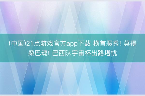 (中国)21点游戏官方app下载 横首恶秀! 莫得桑巴魂! 巴西队宇宙杯出路堪忧