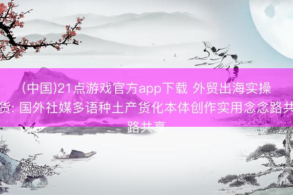 (中国)21点游戏官方app下载 外贸出海实操干货: 国外社媒多语种土产货化本体创作实用念念路共享