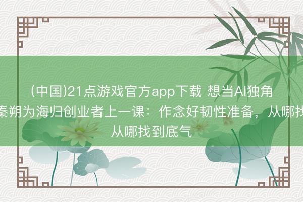 (中国)21点游戏官方app下载 想当AI独角兽吗？秦朔为海归创业者上一课：作念好韧性准备，从哪找到底气