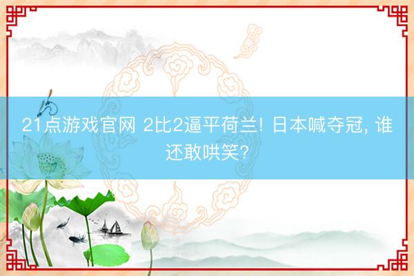 21点游戏官网 2比2逼平荷兰! 日本喊夺冠， 谁还敢哄笑?