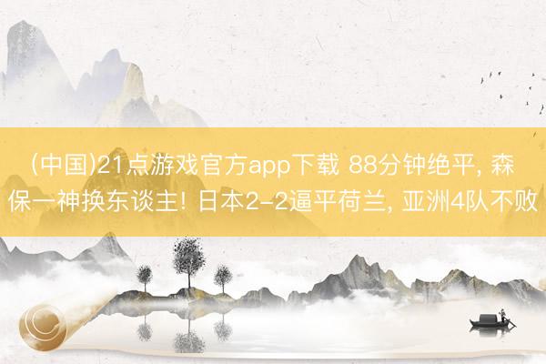 (中国)21点游戏官方app下载 88分钟绝平， 森保一神换东谈主! 日本2-2逼平荷兰， 亚洲4队不败