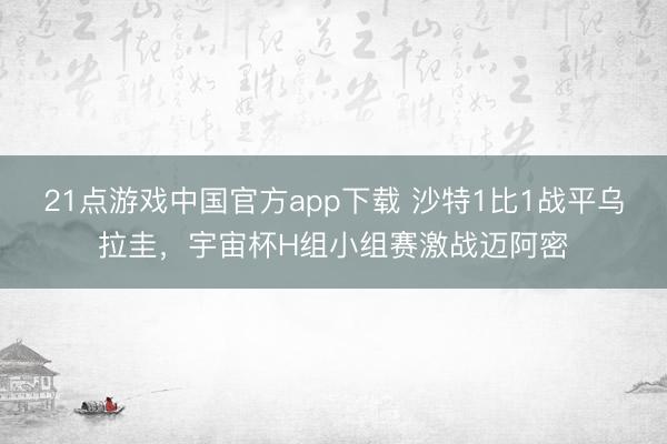 21点游戏中国官方app下载 沙特1比1战平乌拉圭，宇宙杯H组小组赛激战迈阿密