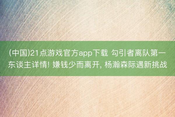 (中国)21点游戏官方app下载 勾引者离队第一东谈主详情! 嫌钱少而离开， 杨瀚森际遇新挑战
