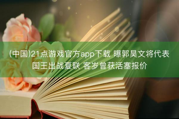 (中国)21点游戏官方app下载 曝郭昊文将代表国王出战夏联 客岁曾获活塞报价