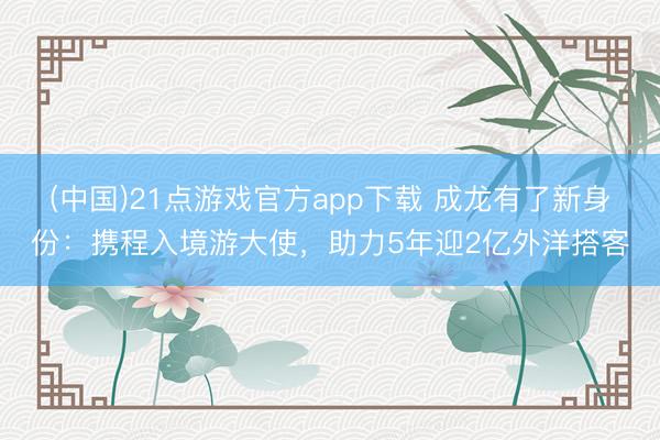 (中国)21点游戏官方app下载 成龙有了新身份:携程入境游大使,助力5年迎2亿外洋搭客