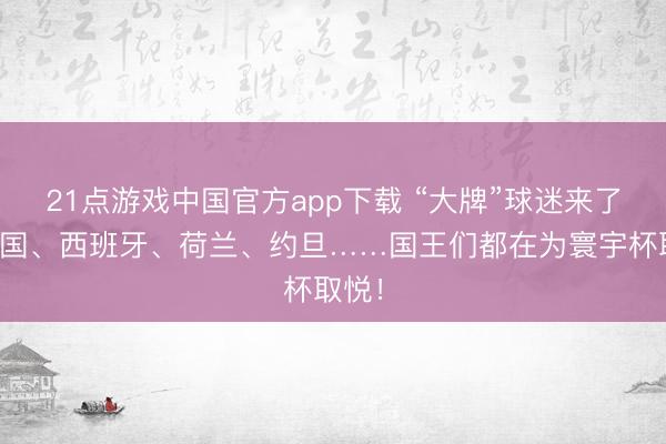 21点游戏中国官方app下载 “大牌”球迷来了！英国、西班牙、荷兰、约旦……国王们都在为寰宇杯取悦！