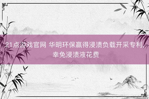 21点游戏官网 华明环保赢得浸渍负载开采专利， 幸免浸渍液花费