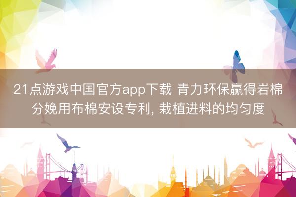 21点游戏中国官方app下载 青力环保赢得岩棉分娩用布棉安设专利， 栽植进料的均匀度