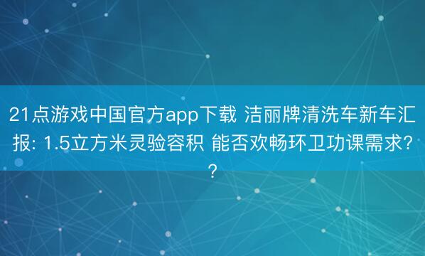 21点游戏中国官方app下载 洁丽牌清洗车新车汇报: 1.5立方米灵验容积 能否欢畅环卫功课需求?
