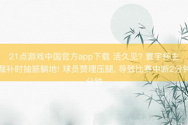 21点游戏中国官方app下载 活久见? 寰宇杯主裁补时抽筋躺地! 球员赞理压腿, 导致比赛中断2分钟