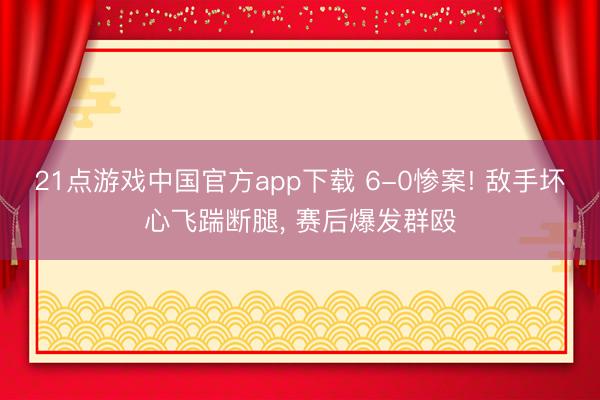 21点游戏中国官方app下载 6-0惨案! 敌手坏心飞踹断腿， 赛后爆发群殴