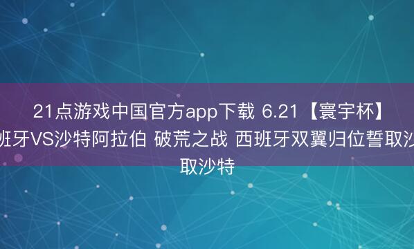 21点游戏中国官方app下载 6.21【寰宇杯】西班牙VS沙特阿拉伯 破荒之战 西班牙双翼归位誓取沙特