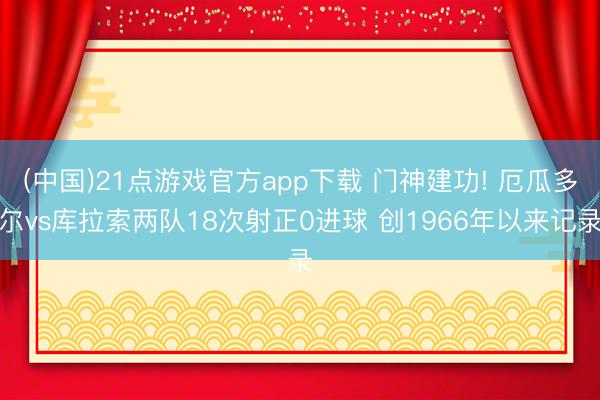 (中国)21点游戏官方app下载 门神建功! 厄瓜多尔vs库拉索两队18次射正0进球 创1966年以来记录